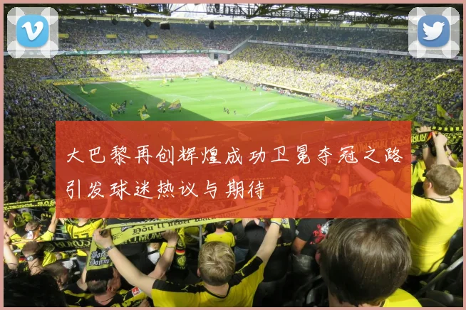大巴黎再创辉煌成功卫冕夺冠之路引发球迷热议与期待